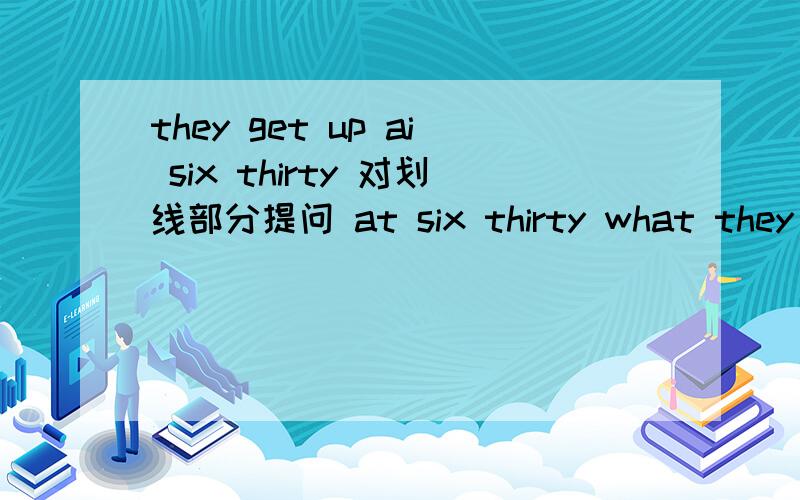 they get up ai six thirty 对划线部分提问 at six thirty what they get up?reflectionist 还会像回事 老大是what_____they get up？OK！