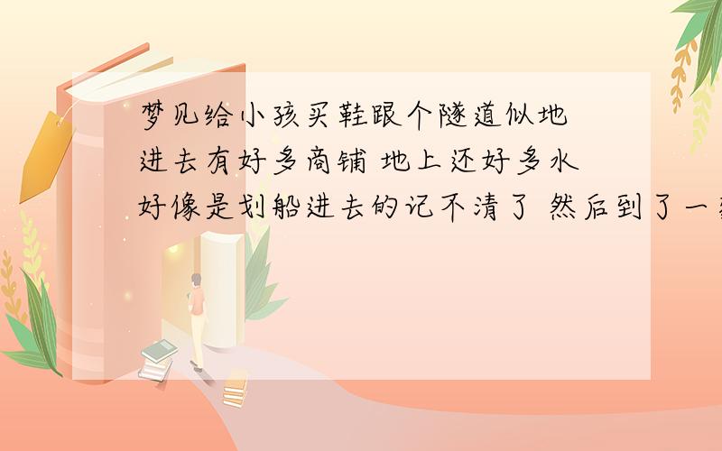 梦见给小孩买鞋跟个隧道似地 进去有好多商铺 地上还好多水好像是划船进去的记不清了 然后到了一家商铺卖小孩鞋的 看了几双挺好看问了下价 走了 回来不知道怎么又回去了 买了双兔耳朵