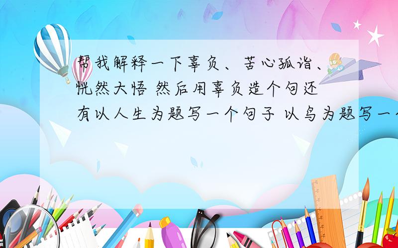 帮我解释一下辜负、苦心孤诣、恍然大悟 然后用辜负造个句还有以人生为题写一个句子 以鸟为题写一个句子给变幻莫测写出两个同义词 两个反义词