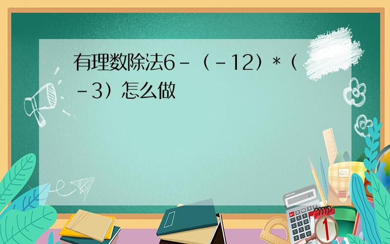 有理数除法6-（-12）*（-3）怎么做