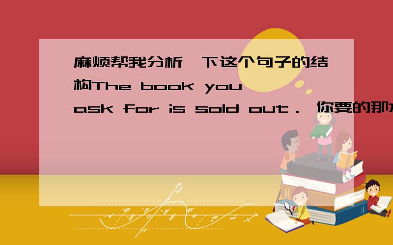 麻烦帮我分析一下这个句子的结构The book you ask for is sold out． 你要的那本书已经售完了.怎么又有ask for 这个动词短语,又有is这个动词啊,不是一个句子有两个动词吗?