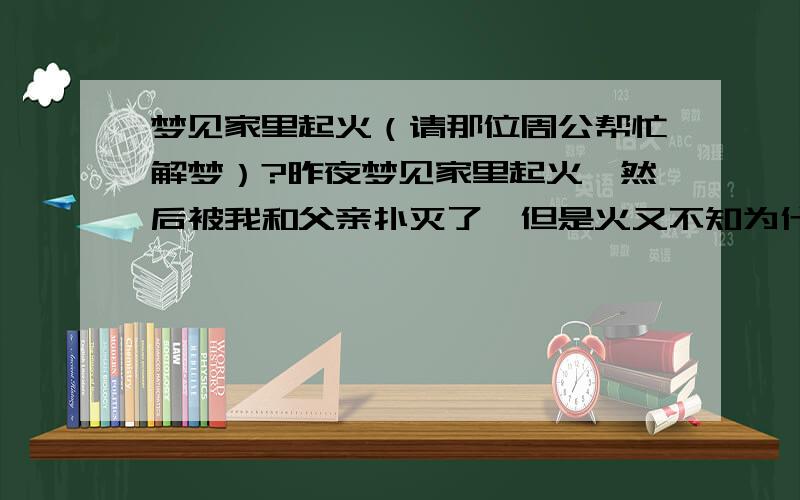 梦见家里起火（请那位周公帮忙解梦）?昨夜梦见家里起火,然后被我和父亲扑灭了,但是火又不知为什么自己又起来了,然后再一次扑灭,接着是最后一次又自己烧了起来,然而后这次没扑灭,火仍