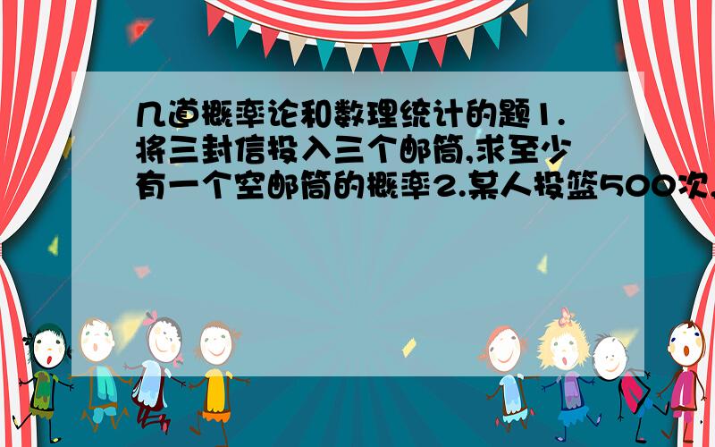 几道概率论和数理统计的题1.将三封信投入三个邮筒,求至少有一个空邮筒的概率2.某人投篮500次,每次命中的概率为0.6,用中心极限定理计算至少命中300次的概率