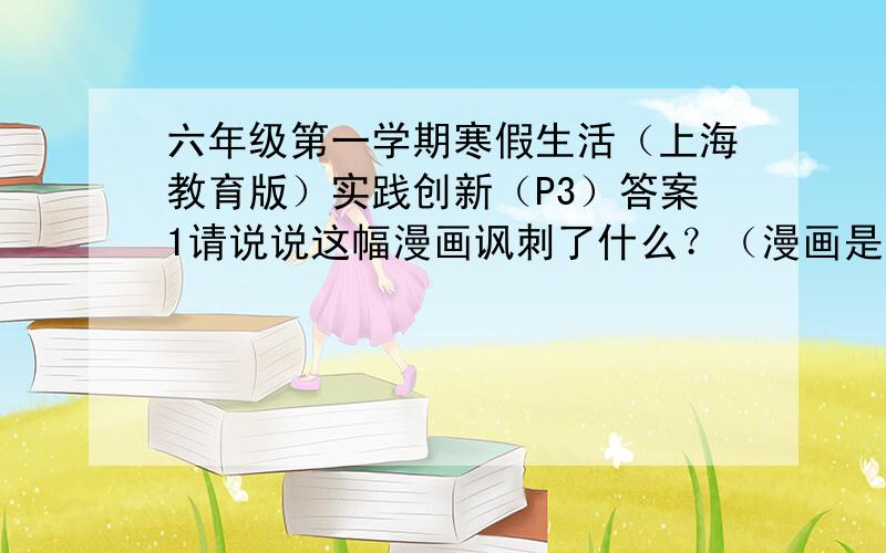 六年级第一学期寒假生活（上海教育版）实践创新（P3）答案1请说说这幅漫画讽刺了什么？（漫画是：一个人拿考题大全给学生灌，学生看到屋子里满是眼睛）2仔细观察下面这幅图，对画面