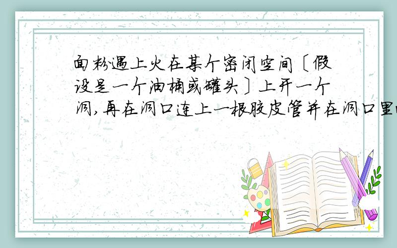 面粉遇上火在某个密闭空间〔假设是一个油桶或罐头〕上开一个洞,再在洞口连上一根胶皮管并在洞口里面放一些面粉,接着在罐里点一根蜡烛,最后往胶皮管里一吹,罐内爆炸了.请问这是什么