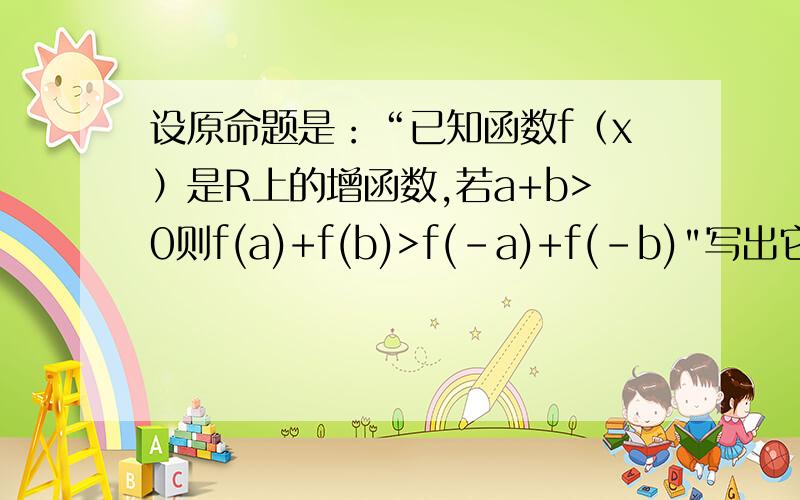 设原命题是：“已知函数f（x）是R上的增函数,若a+b>0则f(a)+f(b)>f(-a)+f(-b)