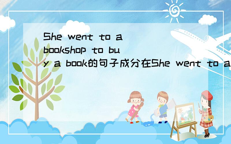 She went to a bookshop to buy a book的句子成分在She went to a bookshop to buy a book中,she 是主语,went 是谓语,to a bookshop怎样讲,to buy a book是不定式,表目的,是目的状语,