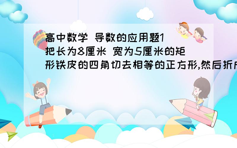 高中数学 导数的应用题1  把长为8厘米 宽为5厘米的矩形铁皮的四角切去相等的正方形,然后折成一个无盖的长方体盒子 .角上切去的正方形的边长为多少时,盒子容积最大?2   某商品每件60元 ,