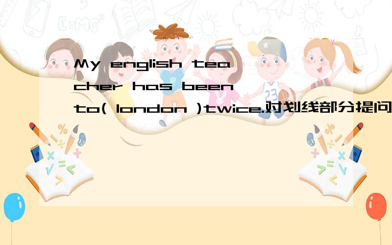 My english teacher has been to( london )twice.对划线部分提问＿ ＿your English teacher＿twice?