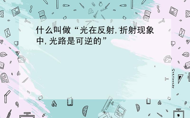 什么叫做“光在反射,折射现象中,光路是可逆的”