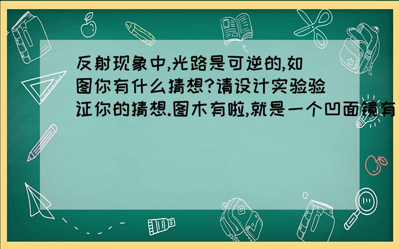 反射现象中,光路是可逆的,如图你有什么猜想?请设计实验验证你的猜想.图木有啦,就是一个凹面镜有三条平行的光线,然后三条反射光线交于一点F,且点F在第二条中间的光线上.