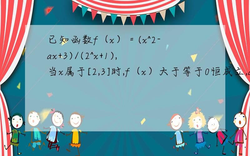 已知函数f（x）＝(x^2-ax+3)/(2^x+1),当x属于[2,3]时,f（x）大于等于0恒成立,a的范围?