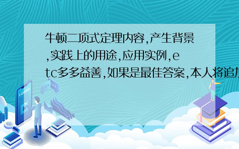 牛顿二项式定理内容,产生背景,实践上的用途,应用实例,etc多多益善,如果是最佳答案,本人将追加积分（以上内容,答一条,