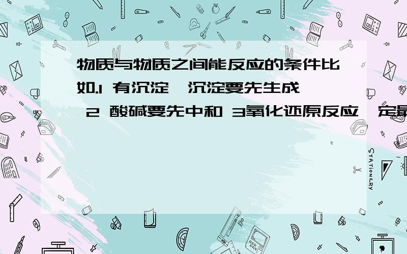 物质与物质之间能反应的条件比如.1 有沉淀,沉淀要先生成 2 酸碱要先中和 3氧化还原反应一定最早发生 4 强酸制备弱酸..等 .给我比较全一点的,这方面的我没办法找到比较详细的资料.注：我