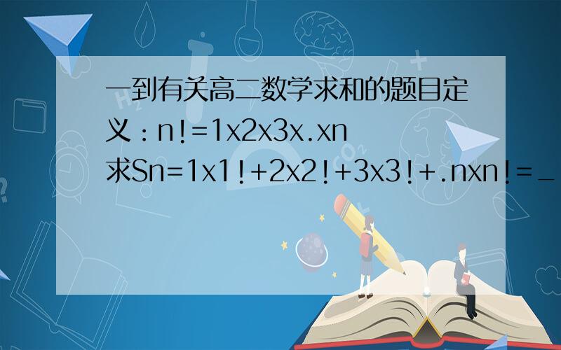 一到有关高二数学求和的题目定义：n!=1x2x3x.xn求Sn=1x1!+2x2!+3x3!+.nxn!=_______怎么做?过程~