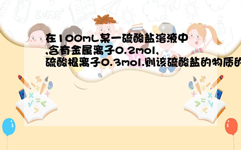 在100mL某一硫酸盐溶液中,含有金属离子0.2mol,硫酸根离子0.3mol.则该硫酸盐的物质的量浓度为（ ）A.3mol/L B.2mol/L C.1.5mol/L D.1mol/L