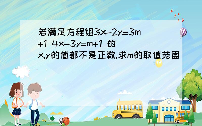 若满足方程组3x-2y=3m+1 4x-3y=m+1 的x,y的值都不是正数,求m的取值范围