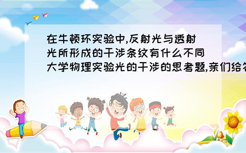 在牛顿环实验中,反射光与透射光所形成的干涉条纹有什么不同大学物理实验光的干涉的思考题,亲们给答得详细一些