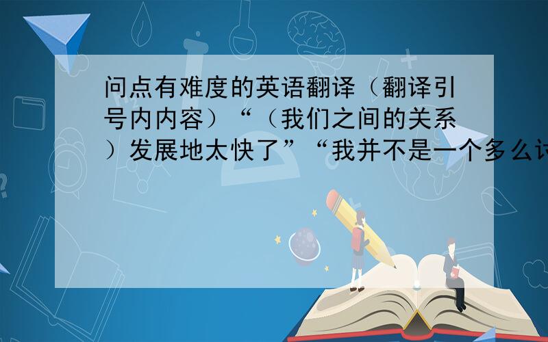 问点有难度的英语翻译（翻译引号内内容）“（我们之间的关系）发展地太快了”“我并不是一个多么讨人喜欢的人”“哎.”（表示无奈,用一个词表示）“你能给我一张你的全身照吗”“