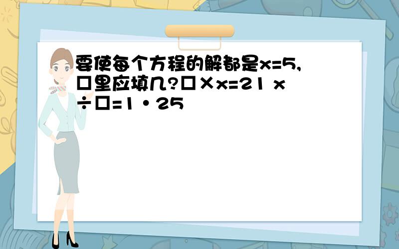 要使每个方程的解都是x=5,□里应填几?□×x=21 x÷□=1·25