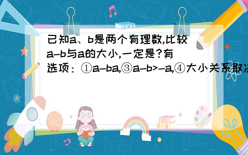 已知a、b是两个有理数,比较a-b与a的大小,一定是?有选项：①a-ba,③a-b>-a,④大小关系取决于b