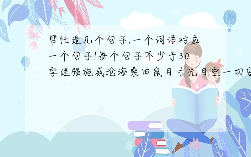 帮忙造几个句子,一个词语对应一个句子!每个句子不少于30字逞强施威沧海桑田鼠目寸光目空一切安然无恙大惊失色执迷不悟好的追加悬赏分10分