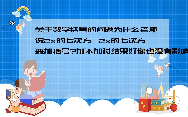 关于数学括号的问题为什么老师说2x的七次方-2x的七次方要加括号?加不加对结果好像也没有影响.那像-2xy的六次方+1.5xy的五次方要不要加上括号呢?