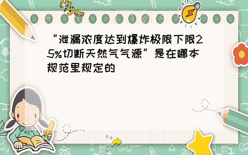 “泄漏浓度达到爆炸极限下限25%切断天然气气源”是在哪本规范里规定的