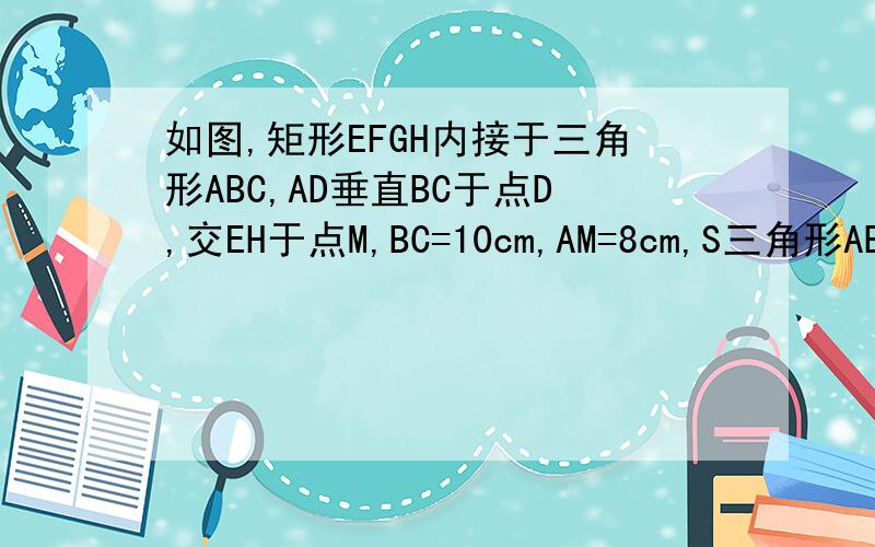 如图,矩形EFGH内接于三角形ABC,AD垂直BC于点D,交EH于点M,BC=10cm,AM=8cm,S三角形ABC=100cm2求矩形EFGH的面积