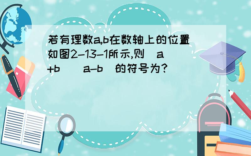 若有理数a,b在数轴上的位置如图2-13-1所示,则(a+b)(a-b)的符号为?