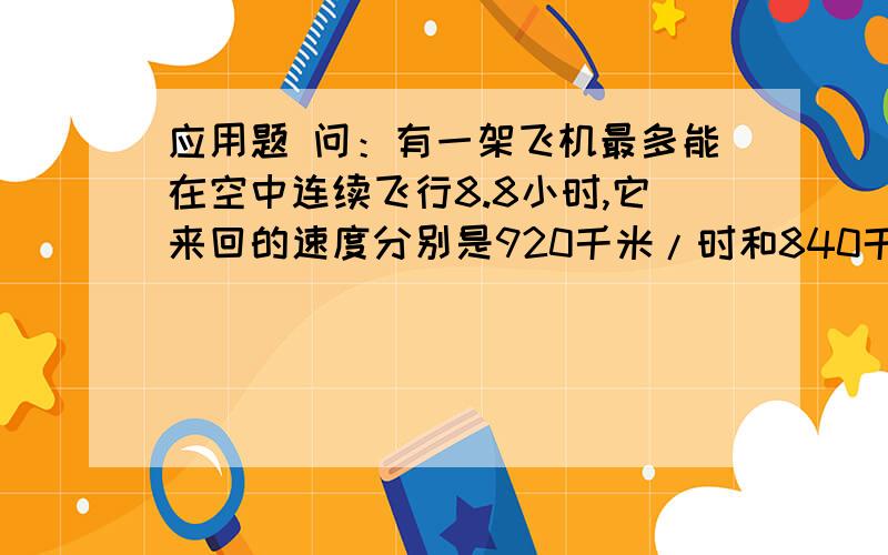 应用题 问：有一架飞机最多能在空中连续飞行8.8小时,它来回的速度分别是920千米/时和840千米/时这架飞机 最远飞行多少千米酒应返回?