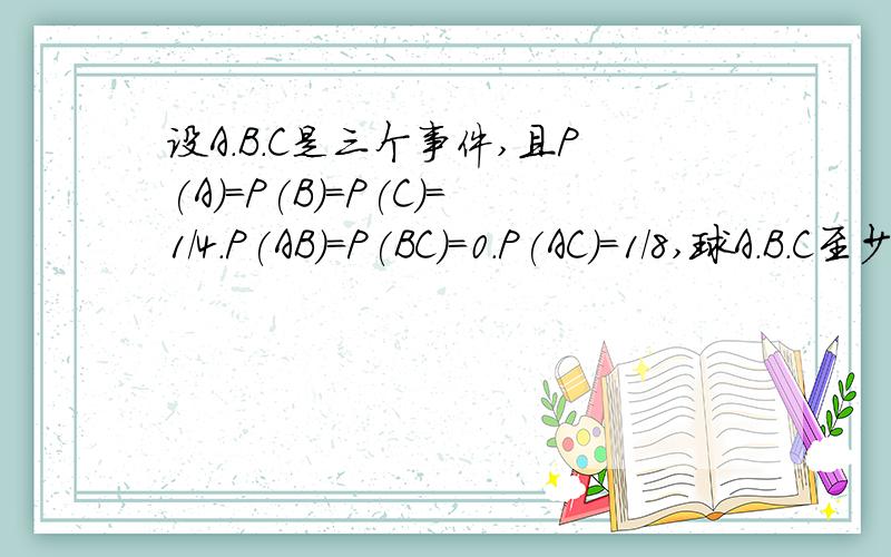 设A.B.C是三个事件,且P(A)=P(B)=P(C)=1/4.P(AB)=P(BC)=0.P(AC)=1/8,球A.B.C至少有一个发生的概率