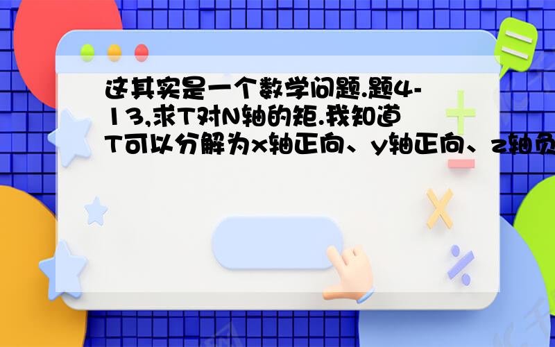 这其实是一个数学问题.题4-13,求T对N轴的矩.我知道T可以分解为x轴正向、y轴正向、z轴负向的分力.因为T在x轴正向、z轴负向的分力都与N轴相交,所以不用考虑,只需考虑T在y轴正向的分力对N轴