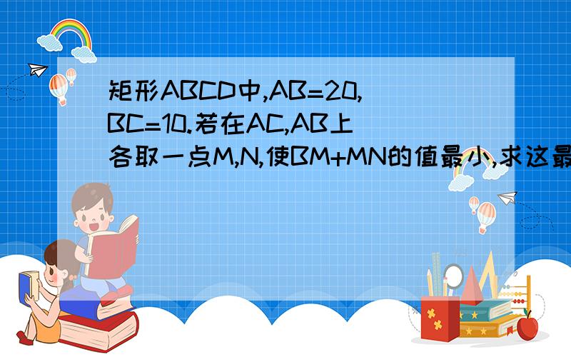 矩形ABCD中,AB=20,BC=10.若在AC,AB上各取一点M,N,使BM+MN的值最小,求这最小值.