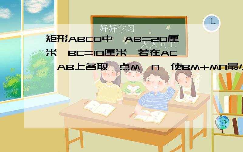 矩形ABCD中,AB=20厘米,BC=10厘米,若在AC,AB上各取一点M,N,使BM+MN最小,则最小值是?