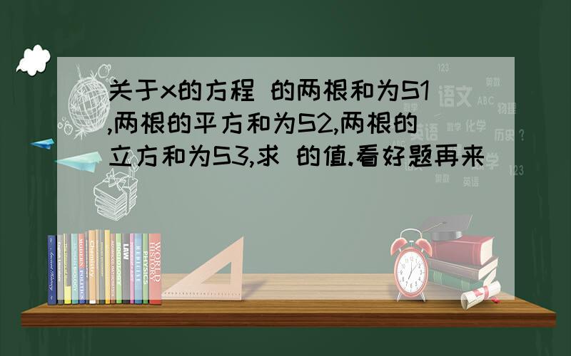 关于x的方程 的两根和为S1,两根的平方和为S2,两根的立方和为S3,求 的值.看好题再来