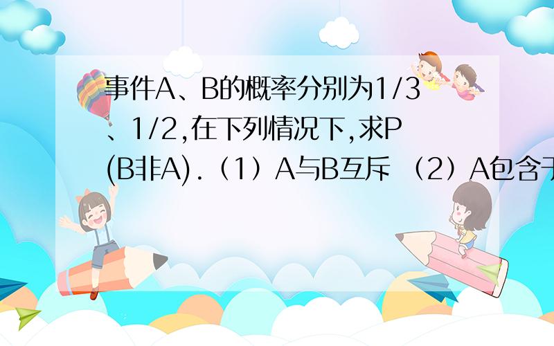 事件A、B的概率分别为1/3、1/2,在下列情况下,求P(B非A).（1）A与B互斥 （2）A包含于B （3）P(AB)=1/8