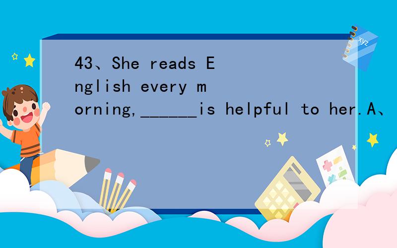 43、She reads English every morning,______is helpful to her.A、it B、that C、which D、for that我想听听，为什么不选B，原因是什么