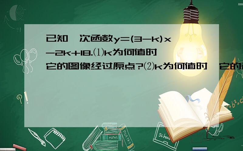 已知一次函数y=(3-k)x-2k+18.⑴k为何值时,它的图像经过原点?⑵k为何值时,它的已知一次函数y=(3-k)x-2k+18.⑴k为何值时,它的图像经过原点?⑵k为何值时,它的图像经过（0,-2）?⑶k为何值时,它的图像