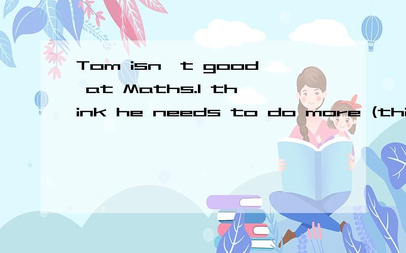 Tom isn't good at Maths.I think he needs to do more (things you do to develop a skill)about it.括号里是英文提示、求解!