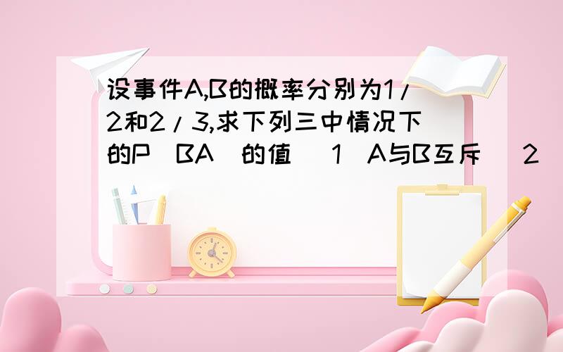 设事件A,B的概率分别为1/2和2/3,求下列三中情况下的P(BA)的值 (1)A与B互斥 (2)A＜B (3)P(AB)=1/8