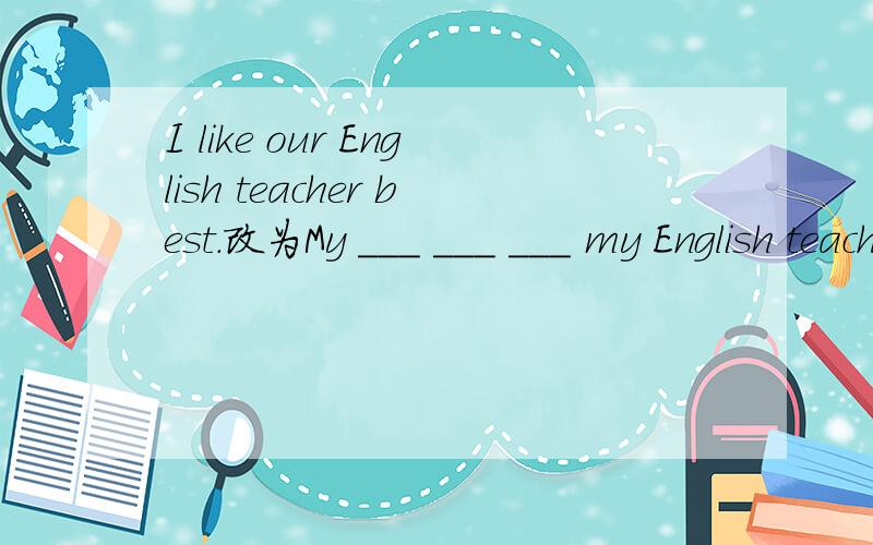 I like our English teacher best.改为My ___ ___ ___ my English teacher.