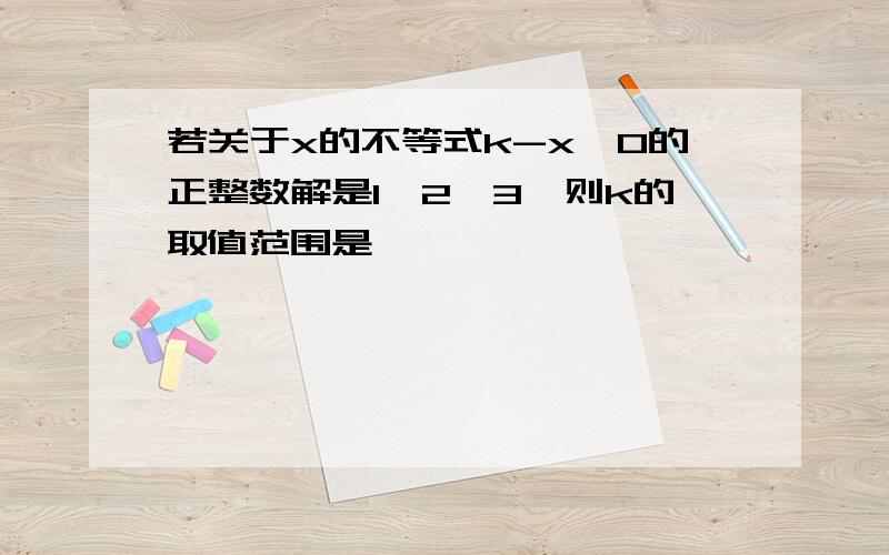 若关于x的不等式k-x>0的正整数解是1,2,3,则k的取值范围是