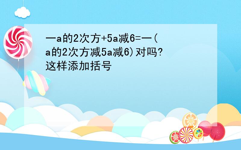 一a的2次方+5a减6=一(a的2次方减5a减6)对吗?这样添加括号