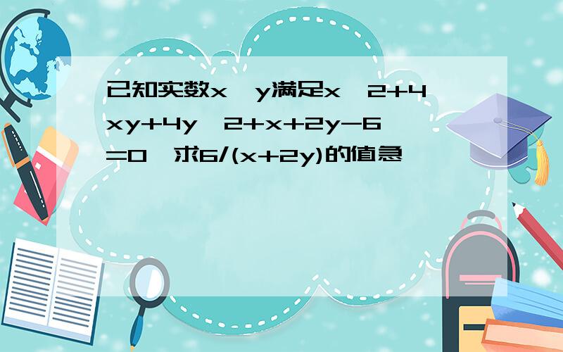 已知实数x、y满足x^2+4xy+4y^2+x+2y-6=0,求6/(x+2y)的值急