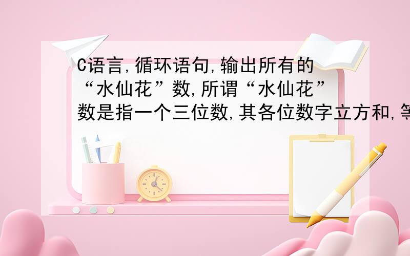 C语言,循环语句,输出所有的“水仙花”数,所谓“水仙花”数是指一个三位数,其各位数字立方和,等于该数本身.