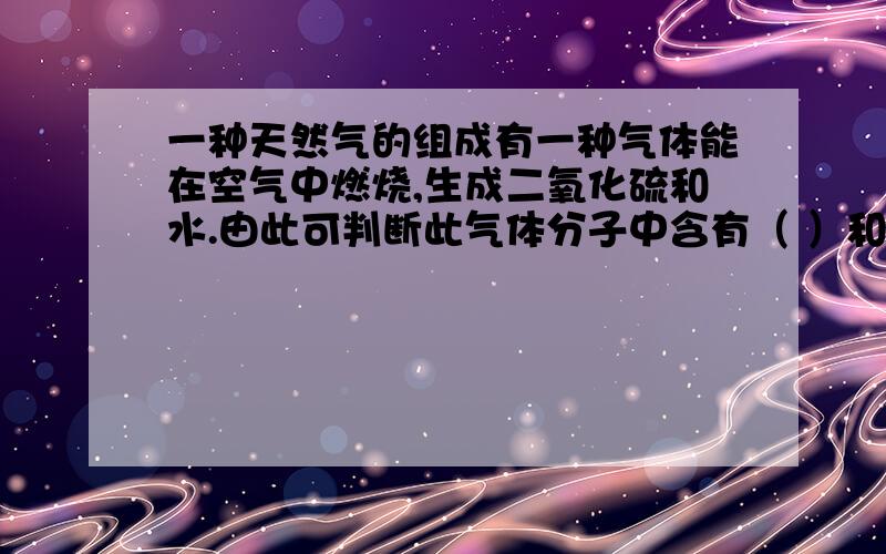 一种天然气的组成有一种气体能在空气中燃烧,生成二氧化硫和水.由此可判断此气体分子中含有（ ）和（ ).