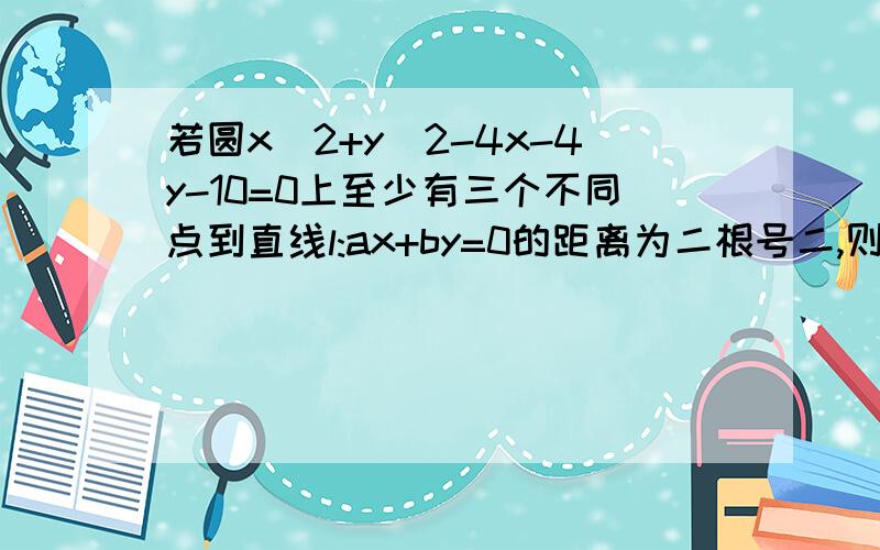 若圆x^2+y^2-4x-4y-10=0上至少有三个不同点到直线l:ax+by=0的距离为二根号二,则直线l的的取值范围