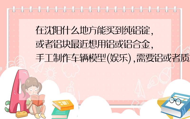 在沈阳什么地方能买到纯铝锭,或者铝块最近想用铝或铝合金,手工制作车辆模型(娱乐),需要铝或者质地软一些的铝合金,但不知道什么地方能购买到,因需求量不是很大,也不能找铝业公司购买(