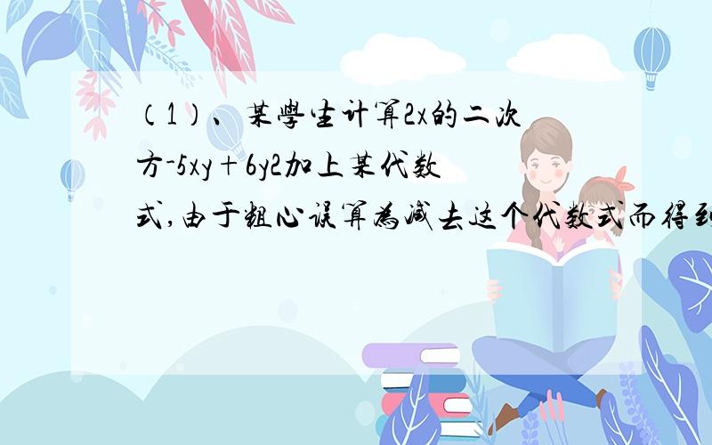 （1）、某学生计算2x的二次方-5xy+6y2加上某代数式,由于粗心误算为减去这个代数式而得到7y的二次方+4xy+4x的二次方,你能帮他改正错误